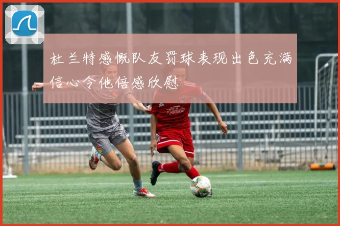 杜兰特感慨队友罚球表现出色充满信心令他倍感欣慰