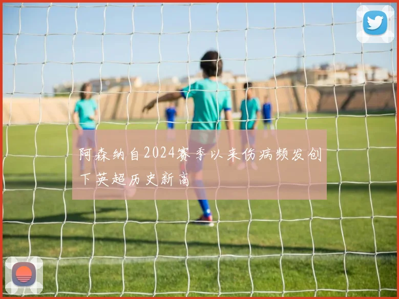 阿森纳自2024赛季以来伤病频发创下英超历史新高