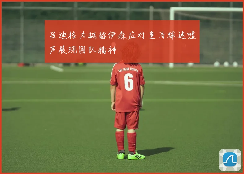 吕迪格力挺赫伊森应对皇马球迷嘘声展现团队精神