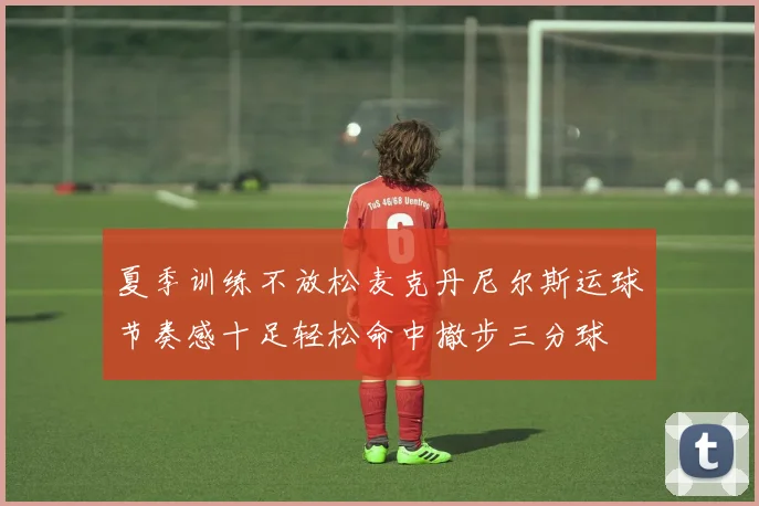夏季训练不放松麦克丹尼尔斯运球节奏感十足轻松命中撤步三分球