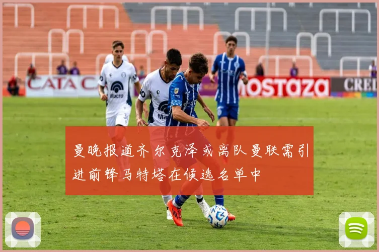 曼晚报道齐尔克泽或离队曼联需引进前锋马特塔在候选名单中