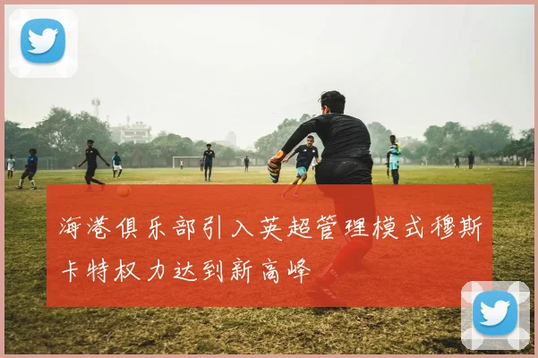 海港俱乐部引入英超管理模式穆斯卡特权力达到新高峰