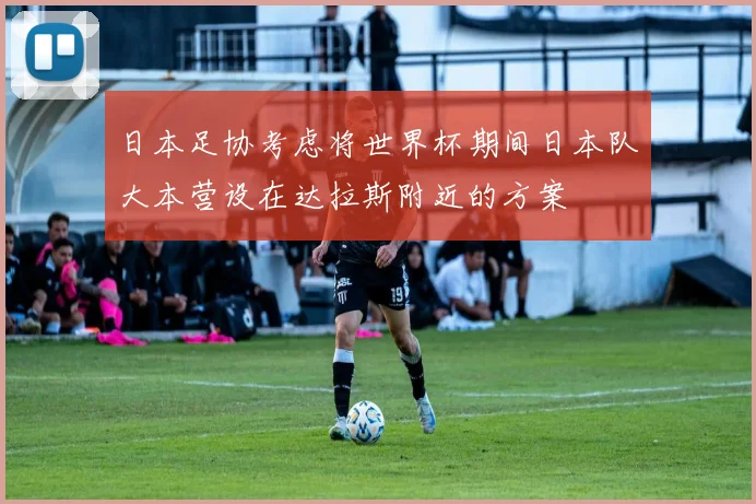 日本足协考虑将世界杯期间日本队大本营设在达拉斯附近的方案