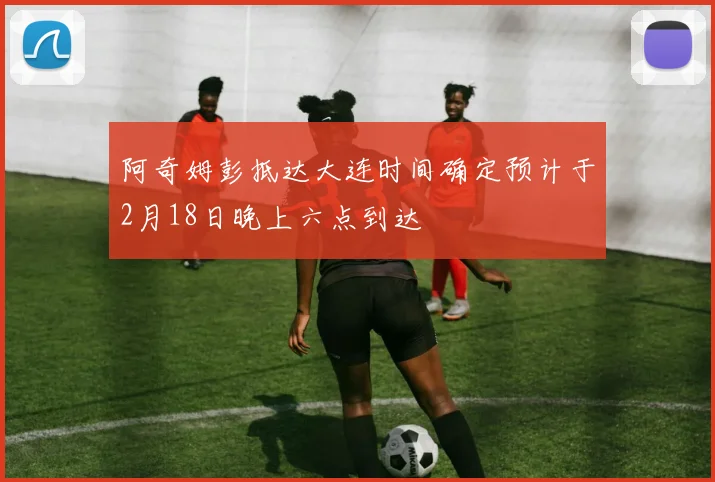 阿奇姆彭抵达大连时间确定预计于2月18日晚上六点到达