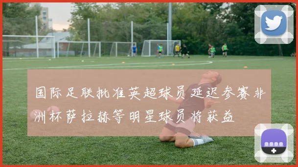 国际足联批准英超球员延迟参赛非洲杯萨拉赫等明星球员将获益