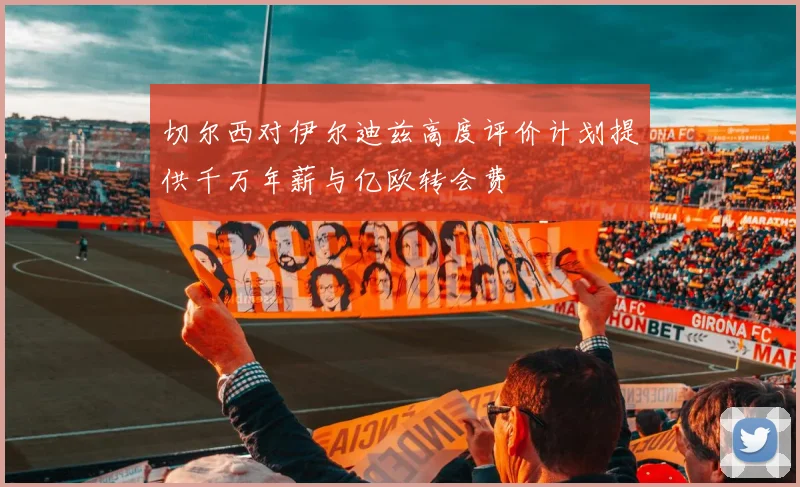 切尔西对伊尔迪兹高度评价计划提供千万年薪与亿欧转会费