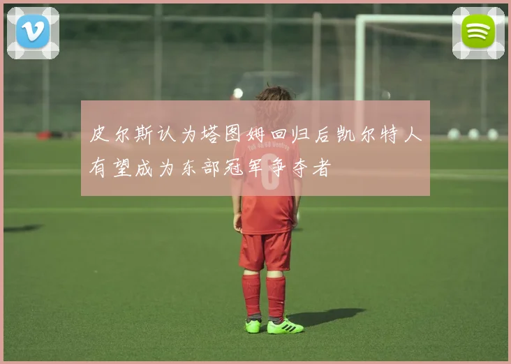 皮尔斯认为塔图姆回归后凯尔特人有望成为东部冠军争夺者