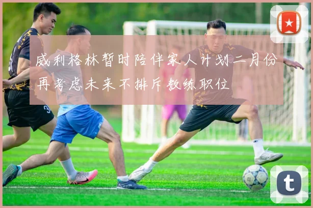 威利格林暂时陪伴家人计划二月份再考虑未来不排斥教练职位