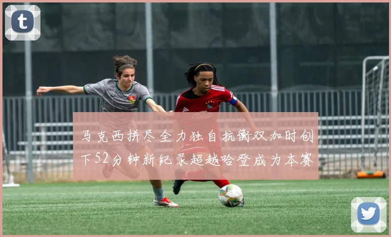 马克西拼尽全力独自抗衡双加时创下52分钟新纪录超越哈登成为本赛季联盟第一