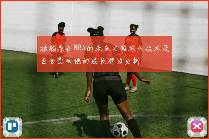 杨瀚森在NBA的未来之路球队战术是否会影响他的成长潜力分析