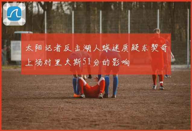 太阳记者反击湖人球迷质疑东契奇上场对里夫斯51分的影响