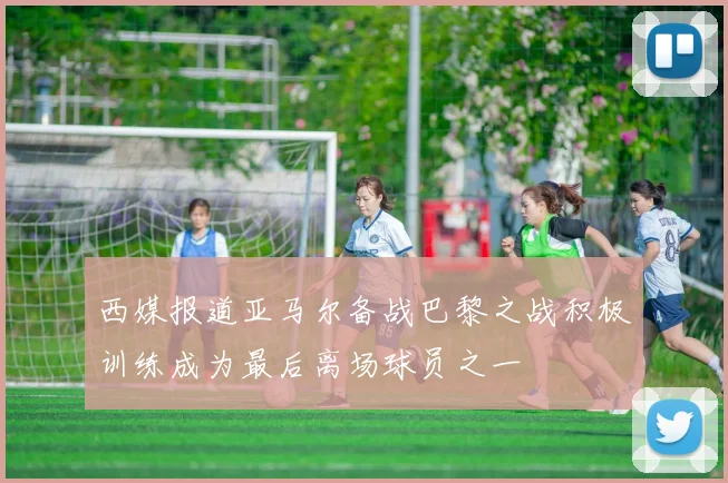 西媒报道亚马尔备战巴黎之战积极训练成为最后离场球员之一