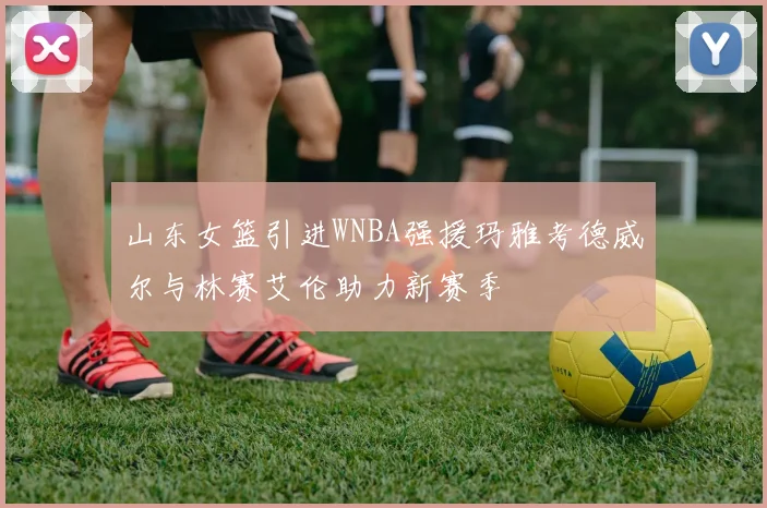 山东女篮引进WNBA强援玛雅考德威尔与林赛艾伦助力新赛季