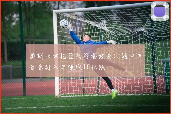 奥斯卡回忆签约海港经历：随口开价竟待八年赚取16亿欧