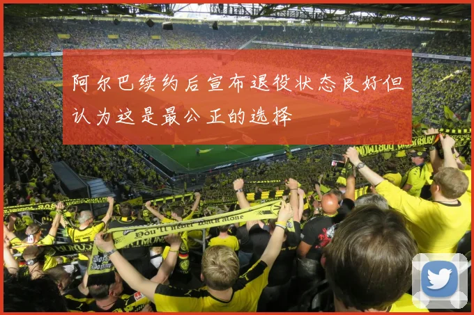 阿尔巴续约后宣布退役状态良好但认为这是最公正的选择