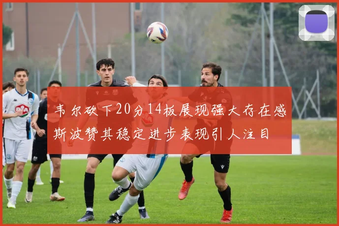 韦尔砍下20分14板展现强大存在感斯波赞其稳定进步表现引人注目
