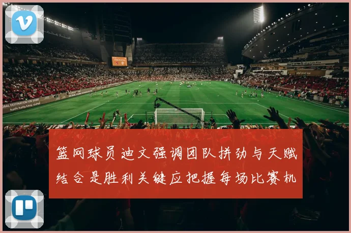 篮网球员迪文强调团队拼劲与天赋结合是胜利关键应把握每场比赛机会