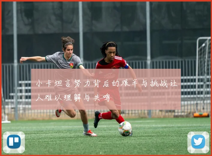 小卡坦言努力背后的艰辛与挑战让人难以理解与共鸣