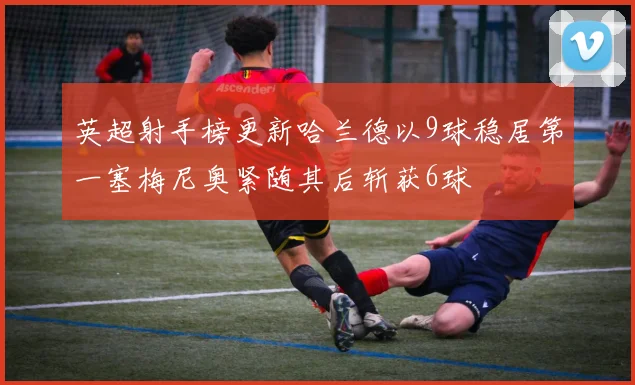 英超射手榜更新哈兰德以9球稳居第一塞梅尼奥紧随其后斩获6球